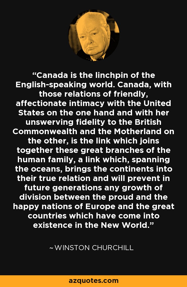 Canada is the linchpin of the English-speaking world. Canada, with those relations of friendly, affectionate intimacy with the United States on the one hand and with her unswerving fidelity to the British Commonwealth and the Motherland on the other, is the link which joins together these great branches of the human family, a link which, spanning the oceans, brings the continents into their true relation and will prevent in future generations any growth of division between the proud and the happy nations of Europe and the great countries which have come into existence in the New World. - Winston Churchill