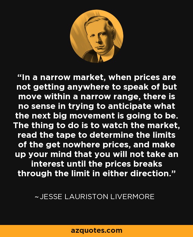 In a narrow market, when prices are not getting anywhere to speak of but move within a narrow range, there is no sense in trying to anticipate what the next big movement is going to be. The thing to do is to watch the market, read the tape to determine the limits of the get nowhere prices, and make up your mind that you will not take an interest until the prices breaks through the limit in either direction. - Jesse Lauriston Livermore