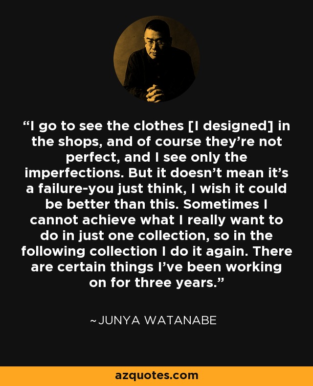 I go to see the clothes [I designed] in the shops, and of course they're not perfect, and I see only the imperfections. But it doesn't mean it's a failure-you just think, I wish it could be better than this. Sometimes I cannot achieve what I really want to do in just one collection, so in the following collection I do it again. There are certain things I've been working on for three years. - Junya Watanabe