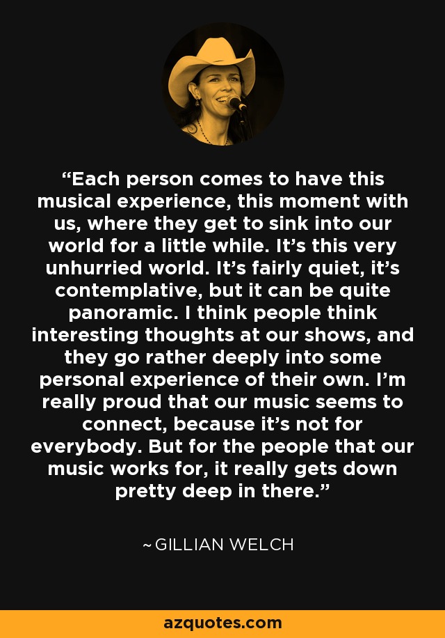 Each person comes to have this musical experience, this moment with us, where they get to sink into our world for a little while. It’s this very unhurried world. It’s fairly quiet, it’s contemplative, but it can be quite panoramic. I think people think interesting thoughts at our shows, and they go rather deeply into some personal experience of their own. I’m really proud that our music seems to connect, because it’s not for everybody. But for the people that our music works for, it really gets down pretty deep in there. - Gillian Welch