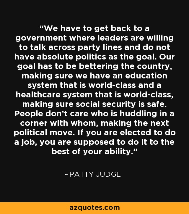 We have to get back to a government where leaders are willing to talk across party lines and do not have absolute politics as the goal. Our goal has to be bettering the country, making sure we have an education system that is world-class and a healthcare system that is world-class, making sure social security is safe. People don't care who is huddling in a corner with whom, making the next political move. If you are elected to do a job, you are supposed to do it to the best of your ability. - Patty Judge