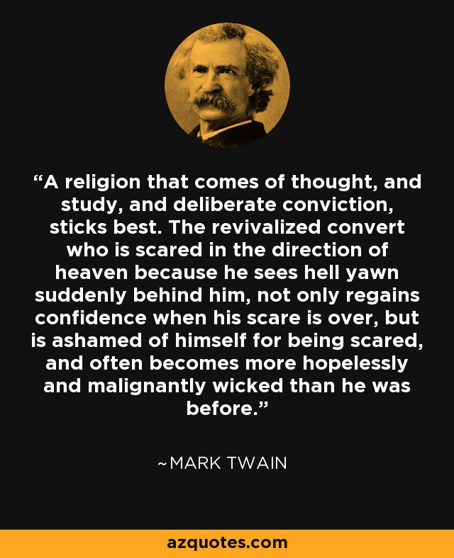 A religion that comes of thought, and study, and deliberate conviction, sticks best. The revivalized convert who is scared in the direction of heaven because he sees hell yawn suddenly behind him, not only regains confidence when his scare is over, but is ashamed of himself for being scared, and often becomes more hopelessly and malignantly wicked than he was before. - Mark Twain