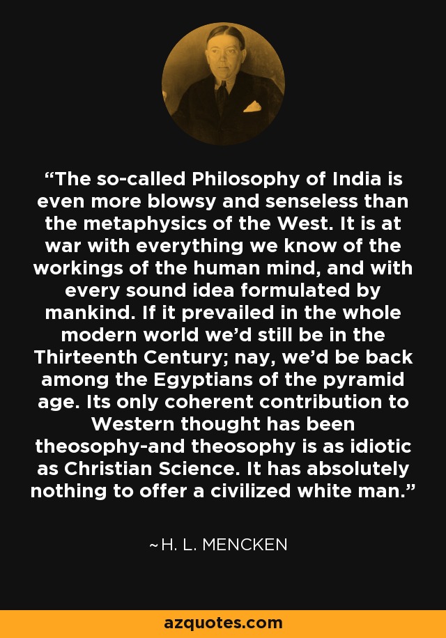 The so-called Philosophy of India is even more blowsy and senseless than the metaphysics of the West. It is at war with everything we know of the workings of the human mind, and with every sound idea formulated by mankind. If it prevailed in the whole modern world we'd still be in the Thirteenth Century; nay, we'd be back among the Egyptians of the pyramid age. Its only coherent contribution to Western thought has been theosophy-and theosophy is as idiotic as Christian Science. It has absolutely nothing to offer a civilized white man. - H. L. Mencken