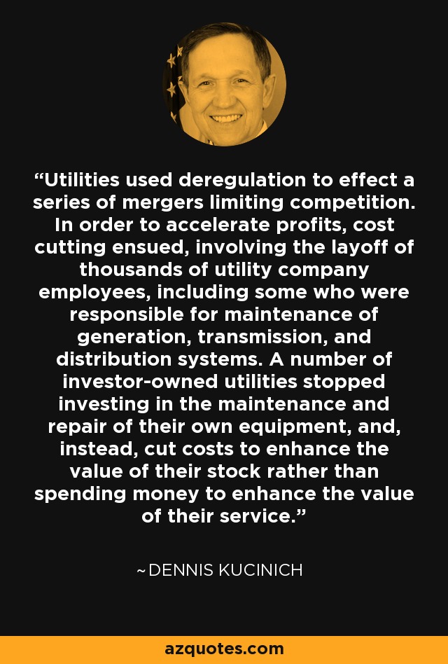 Utilities used deregulation to effect a series of mergers limiting competition. In order to accelerate profits, cost cutting ensued, involving the layoff of thousands of utility company employees, including some who were responsible for maintenance of generation, transmission, and distribution systems. A number of investor-owned utilities stopped investing in the maintenance and repair of their own equipment, and, instead, cut costs to enhance the value of their stock rather than spending money to enhance the value of their service. - Dennis Kucinich
