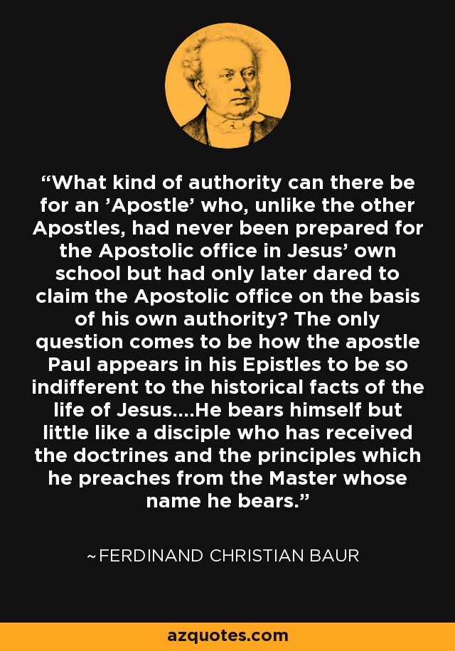 What kind of authority can there be for an 'Apostle' who, unlike the other Apostles, had never been prepared for the Apostolic office in Jesus' own school but had only later dared to claim the Apostolic office on the basis of his own authority? The only question comes to be how the apostle Paul appears in his Epistles to be so indifferent to the historical facts of the life of Jesus....He bears himself but little like a disciple who has received the doctrines and the principles which he preaches from the Master whose name he bears. - Ferdinand Christian Baur