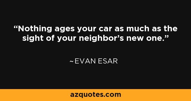Nothing ages your car as much as the sight of your neighbor's new one. - Evan Esar