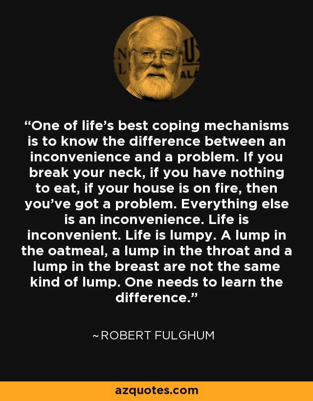 One of life's best coping mechanisms is to know the difference between an inconvenience and a problem. If you break your neck, if you have nothing to eat, if your house is on fire, then you’ve got a problem. Everything else is an inconvenience. Life is inconvenient. Life is lumpy. A lump in the oatmeal, a lump in the throat and a lump in the breast are not the same kind of lump. One needs to learn the difference. - Robert Fulghum