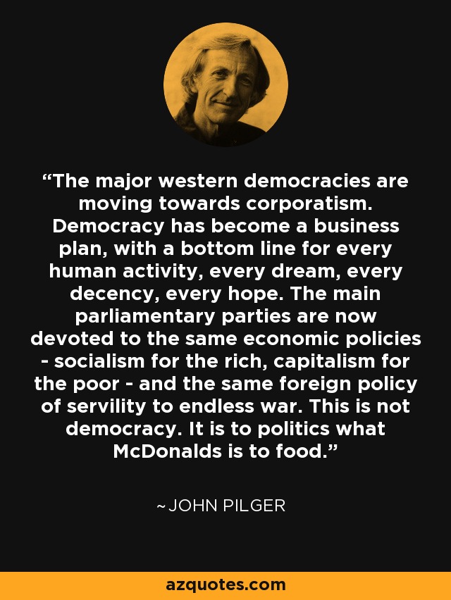The major western democracies are moving towards corporatism. Democracy has become a business plan, with a bottom line for every human activity, every dream, every decency, every hope. The main parliamentary parties are now devoted to the same economic policies - socialism for the rich, capitalism for the poor - and the same foreign policy of servility to endless war. This is not democracy. It is to politics what McDonalds is to food. - John Pilger