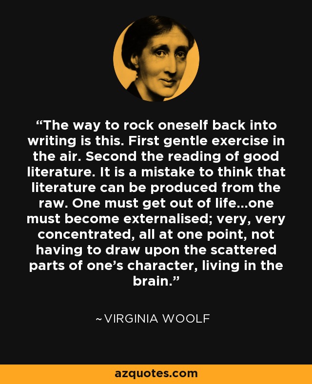 The way to rock oneself back into writing is this. First gentle exercise in the air. Second the reading of good literature. It is a mistake to think that literature can be produced from the raw. One must get out of life...one must become externalised; very, very concentrated, all at one point, not having to draw upon the scattered parts of one's character, living in the brain. - Virginia Woolf