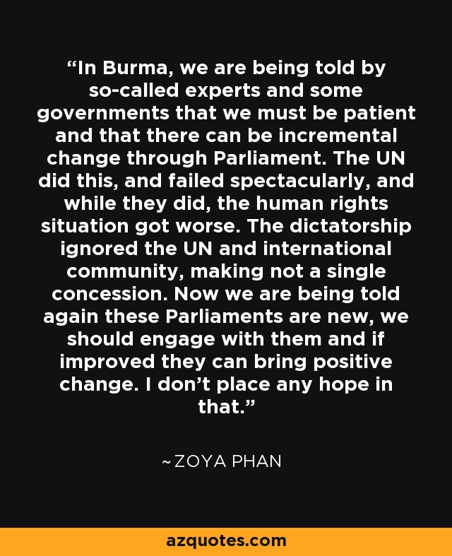 In Burma, we are being told by so-called experts and some governments that we must be patient and that there can be incremental change through Parliament. The UN did this, and failed spectacularly, and while they did, the human rights situation got worse. The dictatorship ignored the UN and international community, making not a single concession. Now we are being told again these Parliaments are new, we should engage with them and if improved they can bring positive change. I don't place any hope in that. - Zoya Phan