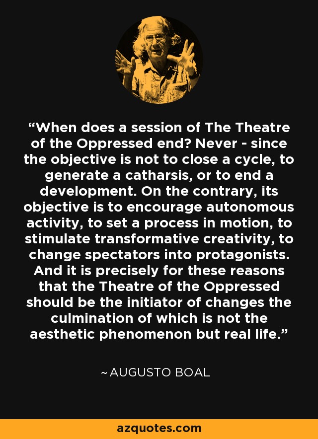 When does a session of The Theatre of the Oppressed end? Never - since the objective is not to close a cycle, to generate a catharsis, or to end a development. On the contrary, its objective is to encourage autonomous activity, to set a process in motion, to stimulate transformative creativity, to change spectators into protagonists. And it is precisely for these reasons that the Theatre of the Oppressed should be the initiator of changes the culmination of which is not the aesthetic phenomenon but real life. - Augusto Boal