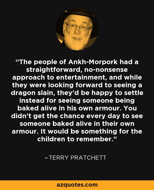 The people of Ankh-Morpork had a straightforward, no-nonsense approach to entertainment, and while they were looking forward to seeing a dragon slain, they'd be happy to settle instead for seeing someone being baked alive in his own armour. You didn't get the chance every day to see someone baked alive in their own armour. It would be something for the children to remember. - Terry Pratchett