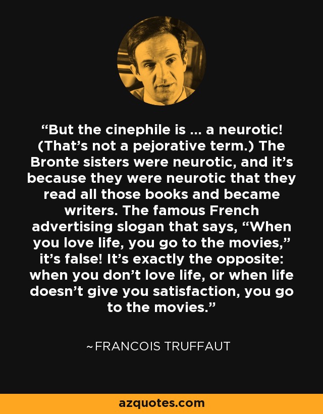 But the cinephile is … a neurotic! (That’s not a pejorative term.) The Bronte sisters were neurotic, and it’s because they were neurotic that they read all those books and became writers. The famous French advertising slogan that says, “When you love life, you go to the movies,” it’s false! It’s exactly the opposite: when you don’t love life, or when life doesn’t give you satisfaction, you go to the movies. - Francois Truffaut