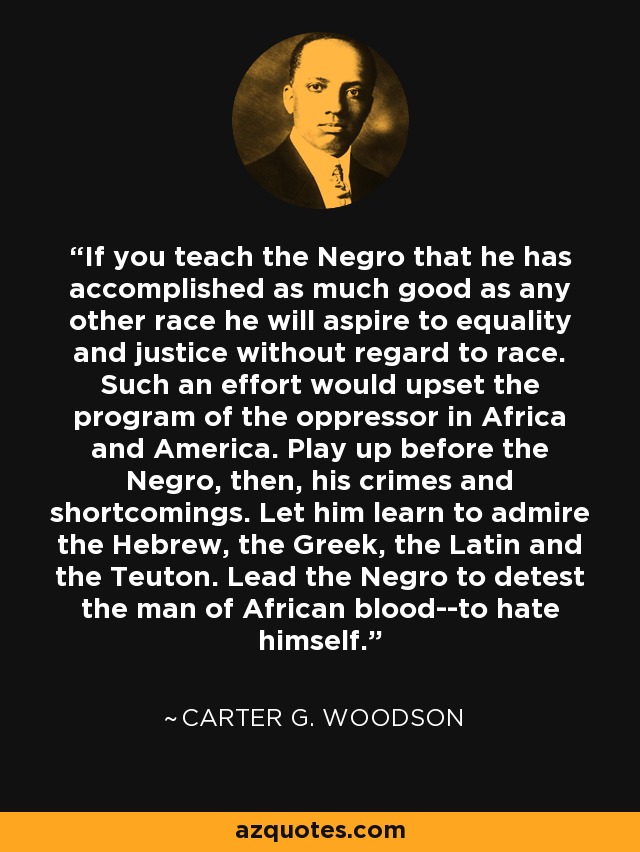 If you teach the Negro that he has accomplished as much good as any other race he will aspire to equality and justice without regard to race. Such an effort would upset the program of the oppressor in Africa and America. Play up before the Negro, then, his crimes and shortcomings. Let him learn to admire the Hebrew, the Greek, the Latin and the Teuton. Lead the Negro to detest the man of African blood--to hate himself. - Carter G. Woodson