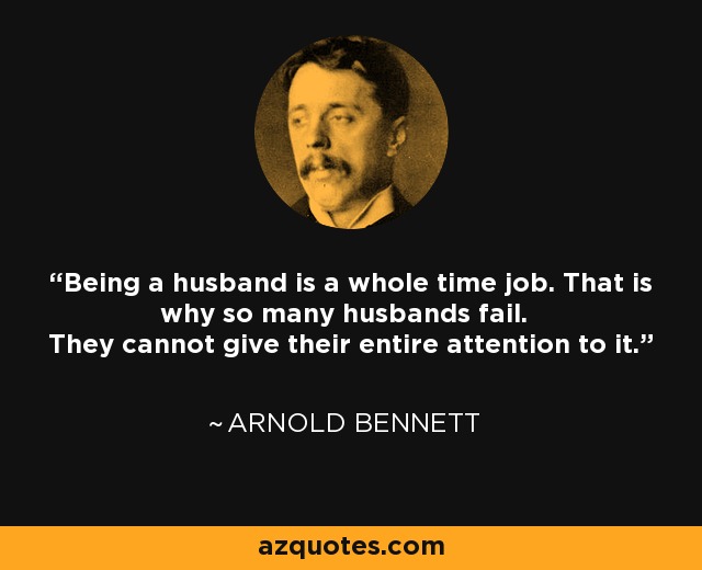 Being a husband is a whole time job. That is why so many husbands fail. They cannot give their entire attention to it. - Arnold Bennett