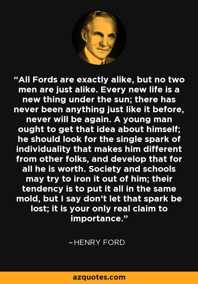 All Fords are exactly alike, but no two men are just alike. Every new life is a new thing under the sun; there has never been anything just like it before, never will be again. A young man ought to get that idea about himself; he should look for the single spark of individuality that makes him different from other folks, and develop that for all he is worth. Society and schools may try to iron it out of him; their tendency is to put it all in the same mold, but I say don't let that spark be lost; it is your only real claim to importance. - Henry Ford