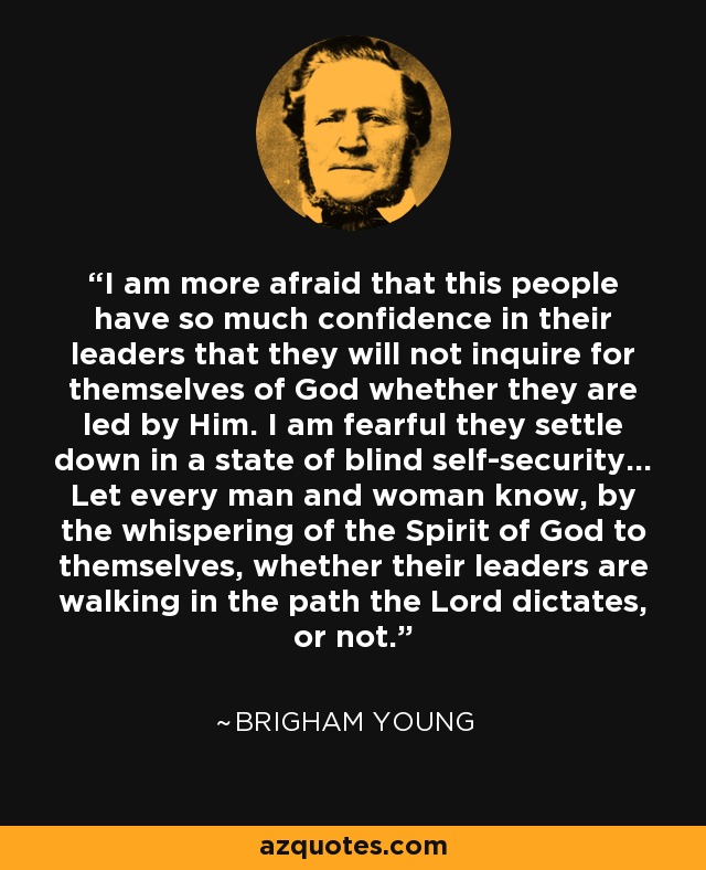 I am more afraid that this people have so much confidence in their leaders that they will not inquire for themselves of God whether they are led by Him. I am fearful they settle down in a state of blind self-security... Let every man and woman know, by the whispering of the Spirit of God to themselves, whether their leaders are walking in the path the Lord dictates, or not. - Brigham Young