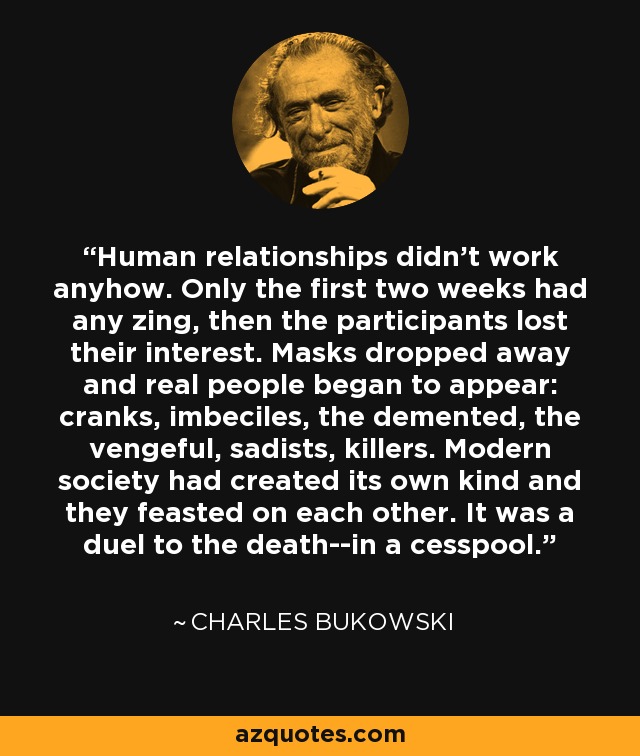 Human relationships didn't work anyhow. Only the first two weeks had any zing, then the participants lost their interest. Masks dropped away and real people began to appear: cranks, imbeciles, the demented, the vengeful, sadists, killers. Modern society had created its own kind and they feasted on each other. It was a duel to the death--in a cesspool. - Charles Bukowski