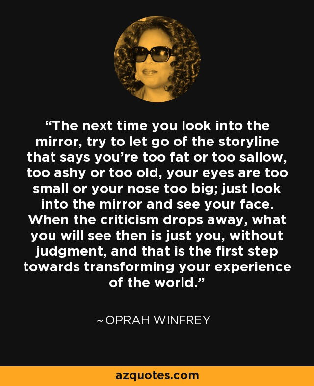 The next time you look into the mirror, try to let go of the storyline that says you're too fat or too sallow, too ashy or too old, your eyes are too small or your nose too big; just look into the mirror and see your face. When the criticism drops away, what you will see then is just you, without judgment, and that is the first step towards transforming your experience of the world. - Oprah Winfrey