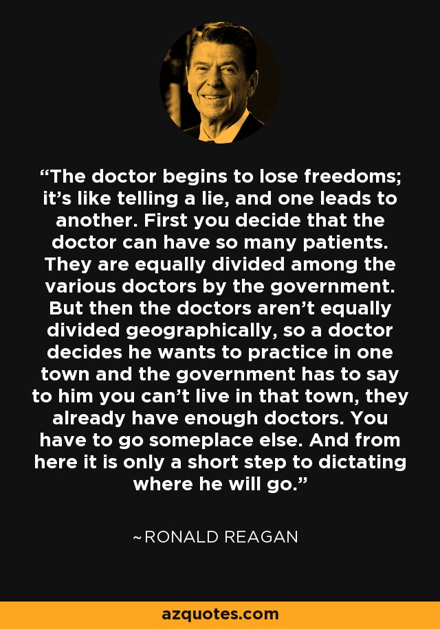 The doctor begins to lose freedoms; it's like telling a lie, and one leads to another. First you decide that the doctor can have so many patients. They are equally divided among the various doctors by the government. But then the doctors aren't equally divided geographically, so a doctor decides he wants to practice in one town and the government has to say to him you can't live in that town, they already have enough doctors. You have to go someplace else. And from here it is only a short step to dictating where he will go. - Ronald Reagan