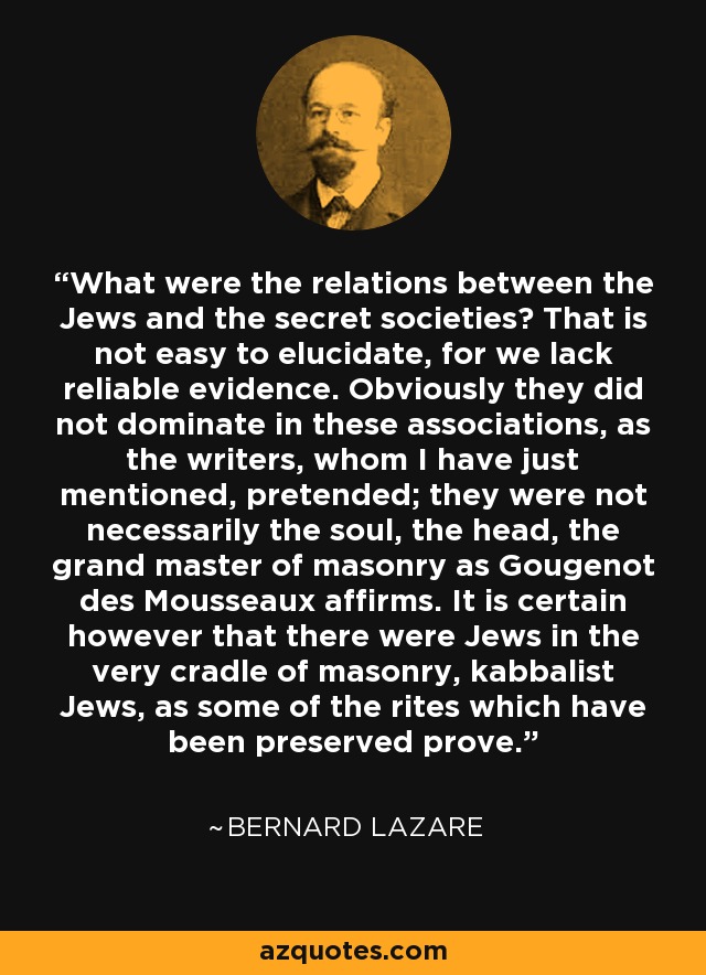 What were the relations between the Jews and the secret societies? That is not easy to elucidate, for we lack reliable evidence. Obviously they did not dominate in these associations, as the writers, whom I have just mentioned, pretended; they were not necessarily the soul, the head, the grand master of masonry as Gougenot des Mousseaux affirms. It is certain however that there were Jews in the very cradle of masonry, kabbalist Jews, as some of the rites which have been preserved prove. - Bernard Lazare