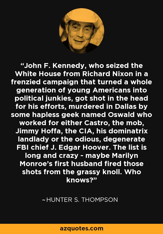 John F. Kennedy, who seized the White House from Richard Nixon in a frenzied campaign that turned a whole generation of young Americans into political junkies, got shot in the head for his efforts, murdered in Dallas by some hapless geek named Oswald who worked for either Castro, the mob, Jimmy Hoffa, the CIA, his dominatrix landlady or the odious, degenerate FBI chief J. Edgar Hoover. The list is long and crazy - maybe Marilyn Monroe's first husband fired those shots from the grassy knoll. Who knows? - Hunter S. Thompson