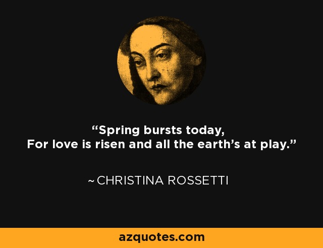 Spring bursts today, For love is risen and all the earth's at play. - Christina Rossetti