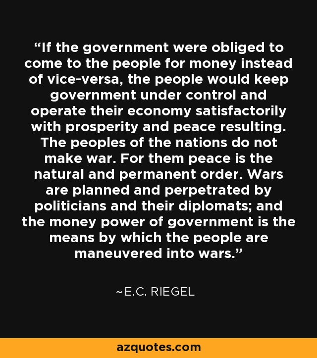 If the government were obliged to come to the people for money instead of vice-versa, the people would keep government under control and operate their economy satisfactorily with prosperity and peace resulting. The peoples of the nations do not make war. For them peace is the natural and permanent order. Wars are planned and perpetrated by politicians and their diplomats; and the money power of government is the means by which the people are maneuvered into wars. - E.C. Riegel