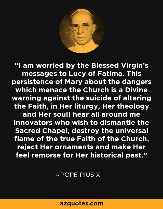 I am worried by the Blessed Virgin’s messages to Lucy of Fatima. This persistence of Mary about the dangers which menace the Church is a Divine warning against the suicide of altering the Faith, in Her liturgy, Her theology and Her soulI hear all around me innovators who wish to dismantle the Sacred Chapel, destroy the universal flame of the true Faith of the Church, reject Her ornaments and make Her feel remorse for Her historical past. - Pope Pius XII