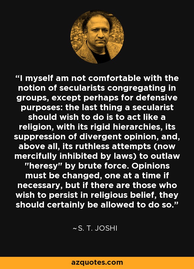 I myself am not comfortable with the notion of secularists congregating in groups, except perhaps for defensive purposes: the last thing a secularist should wish to do is to act like a religion, with its rigid hierarchies, its suppression of divergent opinion, and, above all, its ruthless attempts (now mercifully inhibited by laws) to outlaw 