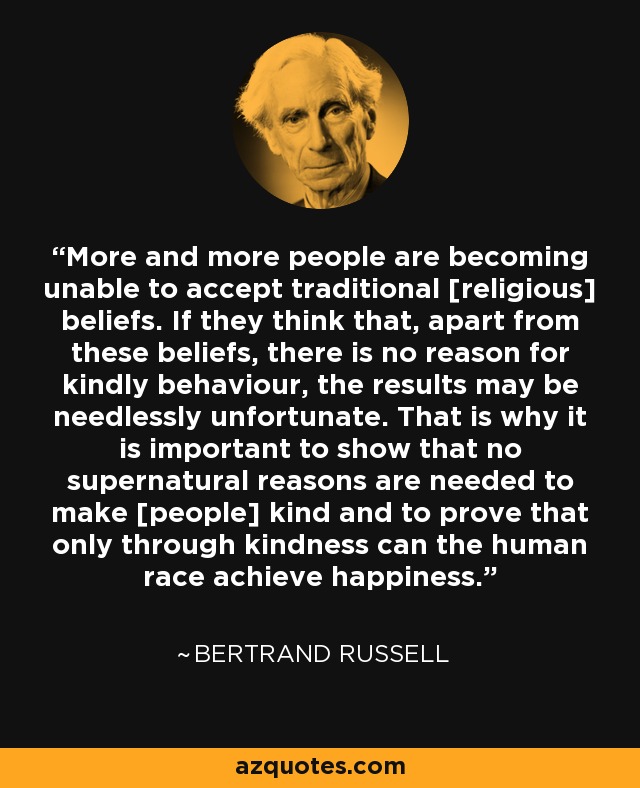 More and more people are becoming unable to accept traditional [religious] beliefs. If they think that, apart from these beliefs, there is no reason for kindly behaviour, the results may be needlessly unfortunate. That is why it is important to show that no supernatural reasons are needed to make [people] kind and to prove that only through kindness can the human race achieve happiness. - Bertrand Russell