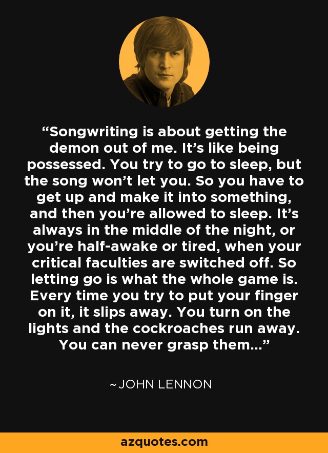 Songwriting is about getting the demon out of me. It's like being possessed. You try to go to sleep, but the song won't let you. So you have to get up and make it into something, and then you're allowed to sleep. It's always in the middle of the night, or you're half-awake or tired, when your critical faculties are switched off. So letting go is what the whole game is. Every time you try to put your finger on it, it slips away. You turn on the lights and the cockroaches run away. You can never grasp them... - John Lennon