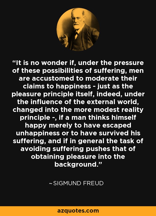 It is no wonder if, under the pressure of these possibilities of suffering, men are accustomed to moderate their claims to happiness - just as the pleasure principle itself, indeed, under the influence of the external world, changed into the more modest reality principle -, if a man thinks himself happy merely to have escaped unhappiness or to have survived his suffering, and if in general the task of avoiding suffering pushes that of obtaining pleasure into the background. - Sigmund Freud