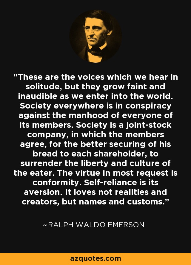 These are the voices which we hear in solitude, but they grow faint and inaudible as we enter into the world. Society everywhere is in conspiracy against the manhood of everyone of its members. Society is a joint-stock company, in which the members agree, for the better securing of his bread to each shareholder, to surrender the liberty and culture of the eater. The virtue in most request is conformity. Self-reliance is its aversion. It loves not realities and creators, but names and customs. - Ralph Waldo Emerson