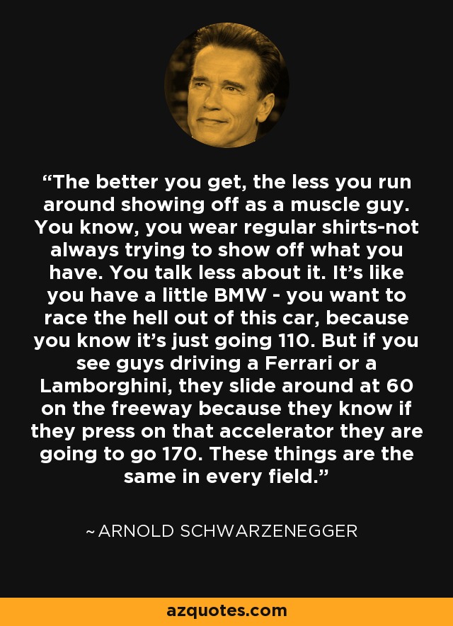 The better you get, the less you run around showing off as a muscle guy. You know, you wear regular shirts-not always trying to show off what you have. You talk less about it. It's like you have a little BMW - you want to race the hell out of this car, because you know it's just going 110. But if you see guys driving a Ferrari or a Lamborghini, they slide around at 60 on the freeway because they know if they press on that accelerator they are going to go 170. These things are the same in every field. - Arnold Schwarzenegger
