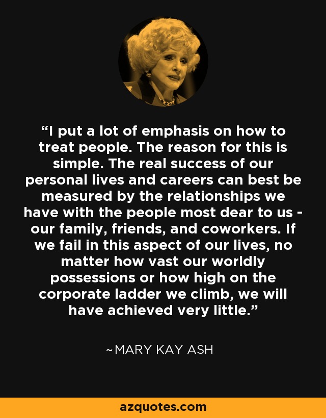 I put a lot of emphasis on how to treat people. The reason for this is simple. The real success of our personal lives and careers can best be measured by the relationships we have with the people most dear to us - our family, friends, and coworkers. If we fail in this aspect of our lives, no matter how vast our worldly possessions or how high on the corporate ladder we climb, we will have achieved very little. - Mary Kay Ash