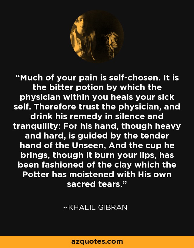 Much of your pain is self-chosen. It is the bitter potion by which the physician within you heals your sick self. Therefore trust the physician, and drink his remedy in silence and tranquility: For his hand, though heavy and hard, is guided by the tender hand of the Unseen, And the cup he brings, though it burn your lips, has been fashioned of the clay which the Potter has moistened with His own sacred tears. - Khalil Gibran