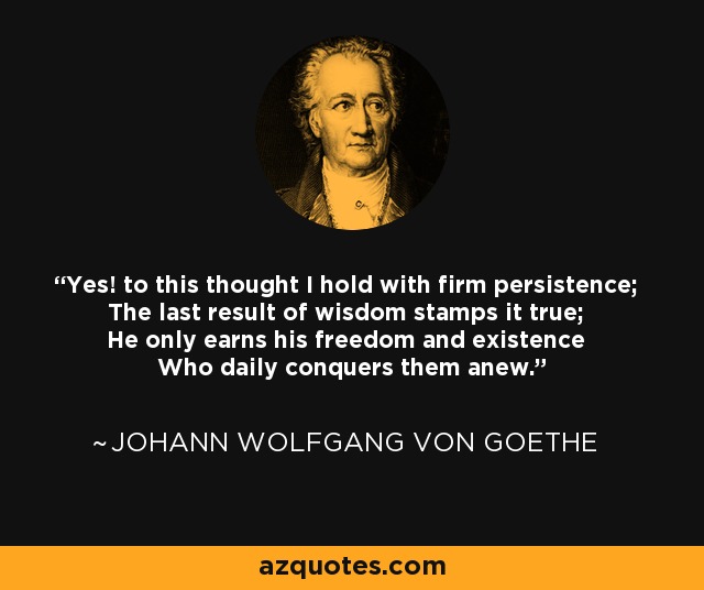Yes! to this thought I hold with firm persistence; The last result of wisdom stamps it true; He only earns his freedom and existence Who daily conquers them anew. - Johann Wolfgang von Goethe
