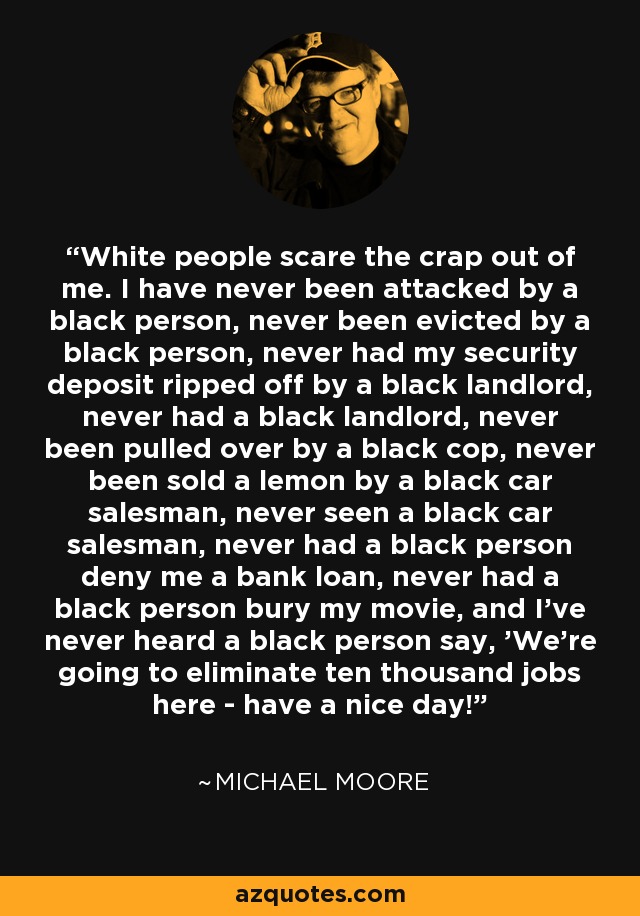 White people scare the crap out of me. I have never been attacked by a black person, never been evicted by a black person, never had my security deposit ripped off by a black landlord, never had a black landlord, never been pulled over by a black cop, never been sold a lemon by a black car salesman, never seen a black car salesman, never had a black person deny me a bank loan, never had a black person bury my movie, and I've never heard a black person say, 'We're going to eliminate ten thousand jobs here - have a nice day!' - Michael Moore
