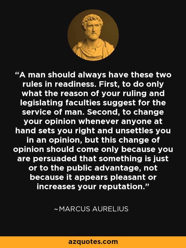 A man should always have these two rules in readiness. First, to do only what the reason of your ruling and legislating faculties suggest for the service of man. Second, to change your opinion whenever anyone at hand sets you right and unsettles you in an opinion, but this change of opinion should come only because you are persuaded that something is just or to the public advantage, not because it appears pleasant or increases your reputation. - Marcus Aurelius