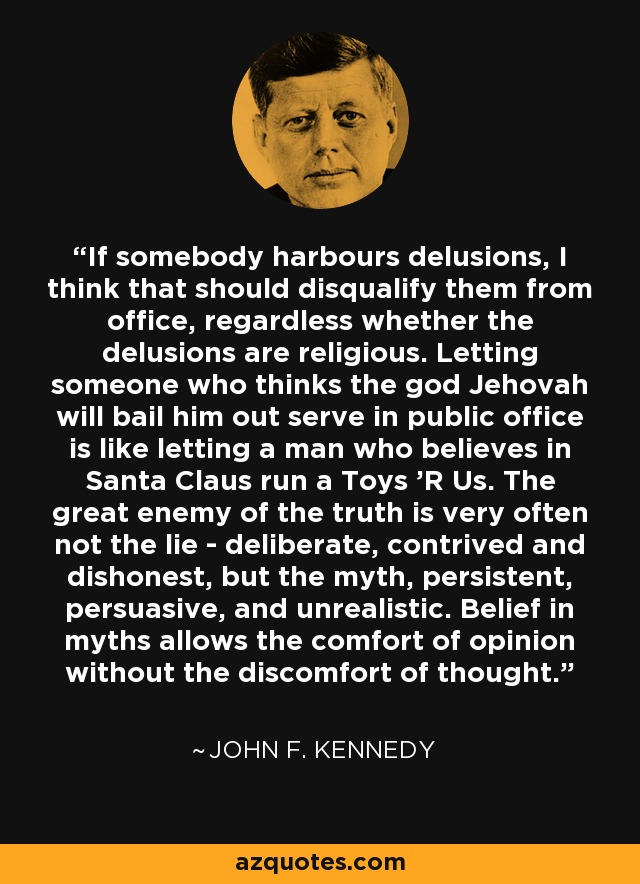 If somebody harbours delusions, I think that should disqualify them from office, regardless whether the delusions are religious. Letting someone who thinks the god Jehovah will bail him out serve in public office is like letting a man who believes in Santa Claus run a Toys 'R Us. The great enemy of the truth is very often not the lie - deliberate, contrived and dishonest, but the myth, persistent, persuasive, and unrealistic. Belief in myths allows the comfort of opinion without the discomfort of thought. - John F. Kennedy