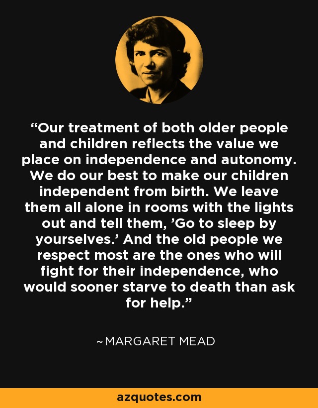 Our treatment of both older people and children reflects the value we place on independence and autonomy. We do our best to make our children independent from birth. We leave them all alone in rooms with the lights out and tell them, 'Go to sleep by yourselves.' And the old people we respect most are the ones who will fight for their independence, who would sooner starve to death than ask for help. - Margaret Mead