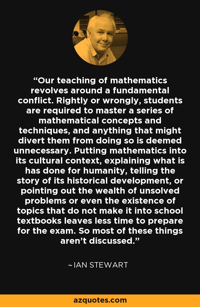 Our teaching of mathematics revolves around a fundamental conflict. Rightly or wrongly, students are required to master a series of mathematical concepts and techniques, and anything that might divert them from doing so is deemed unnecessary. Putting mathematics into its cultural context, explaining what is has done for humanity, telling the story of its historical development, or pointing out the wealth of unsolved problems or even the existence of topics that do not make it into school textbooks leaves less time to prepare for the exam. So most of these things aren't discussed. - Ian Stewart