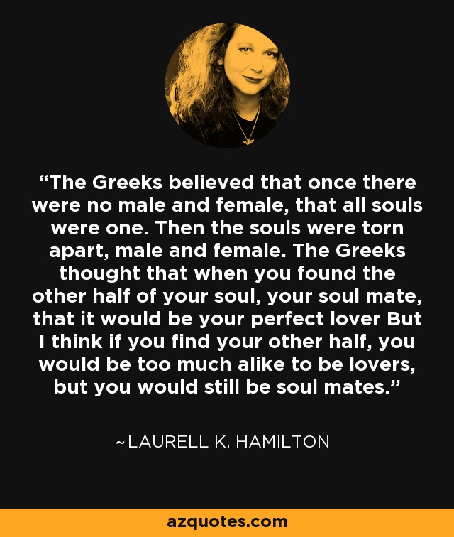 The Greeks believed that once there were no male and female, that all souls were one. Then the souls were torn apart, male and female. The Greeks thought that when you found the other half of your soul, your soul mate, that it would be your perfect lover But I think if you find your other half, you would be too much alike to be lovers, but you would still be soul mates. - Laurell K. Hamilton