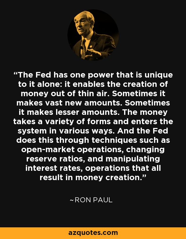 The Fed has one power that is unique to it alone: it enables the creation of money out of thin air. Sometimes it makes vast new amounts. Sometimes it makes lesser amounts. The money takes a variety of forms and enters the system in various ways. And the Fed does this through techniques such as open-market operations, changing reserve ratios, and manipulating interest rates, operations that all result in money creation. - Ron Paul