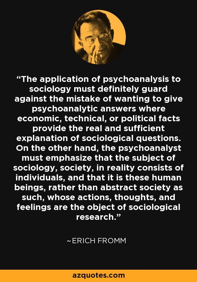 The application of psychoanalysis to sociology must definitely guard against the mistake of wanting to give psychoanalytic answers where economic, technical, or political facts provide the real and sufficient explanation of sociological questions. On the other hand, the psychoanalyst must emphasize that the subject of sociology, society, in reality consists of individuals, and that it is these human beings, rather than abstract society as such, whose actions, thoughts, and feelings are the object of sociological research. - Erich Fromm