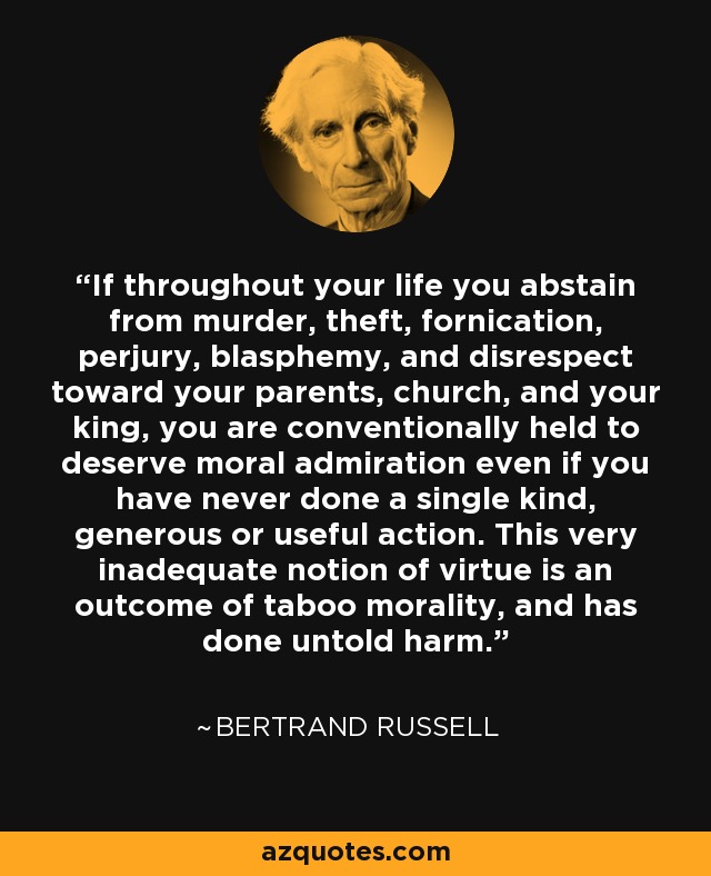 If throughout your life you abstain from murder, theft, fornication, perjury, blasphemy, and disrespect toward your parents, church, and your king, you are conventionally held to deserve moral admiration even if you have never done a single kind, generous or useful action. This very inadequate notion of virtue is an outcome of taboo morality, and has done untold harm. - Bertrand Russell