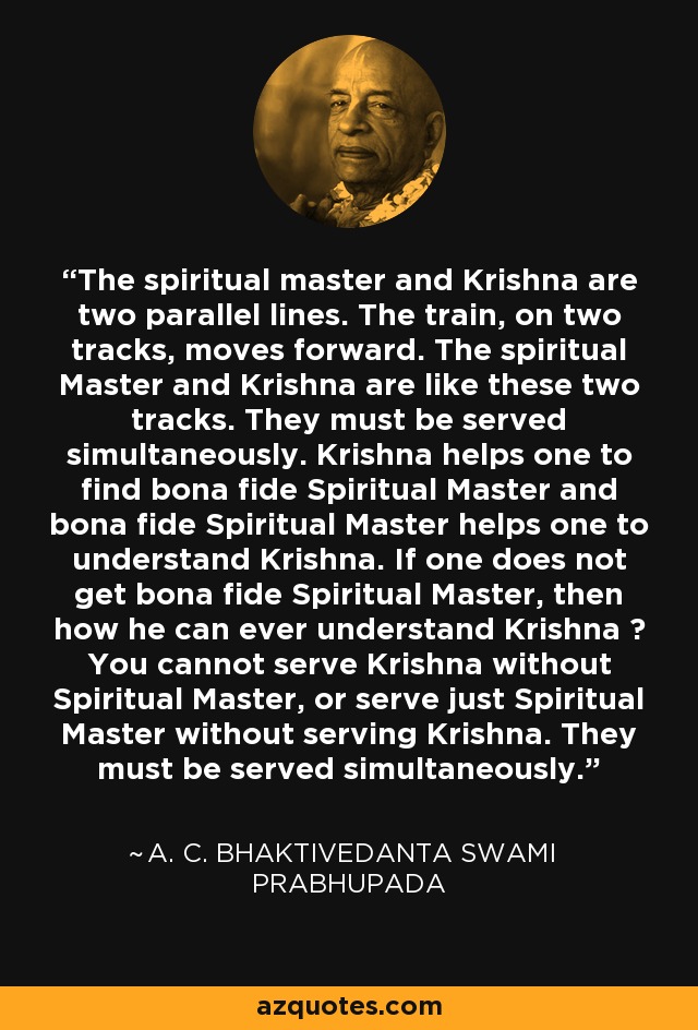 The spiritual master and Krishna are two parallel lines. The train, on two tracks, moves forward. The spiritual Master and Krishna are like these two tracks. They must be served simultaneously. Krishna helps one to find bona fide Spiritual Master and bona fide Spiritual Master helps one to understand Krishna. If one does not get bona fide Spiritual Master, then how he can ever understand Krishna ? You cannot serve Krishna without Spiritual Master, or serve just Spiritual Master without serving Krishna. They must be served simultaneously. - A. C. Bhaktivedanta Swami Prabhupada