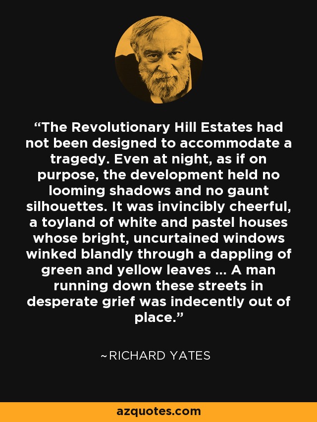 The Revolutionary Hill Estates had not been designed to accommodate a tragedy. Even at night, as if on purpose, the development held no looming shadows and no gaunt silhouettes. It was invincibly cheerful, a toyland of white and pastel houses whose bright, uncurtained windows winked blandly through a dappling of green and yellow leaves … A man running down these streets in desperate grief was indecently out of place. - Richard Yates