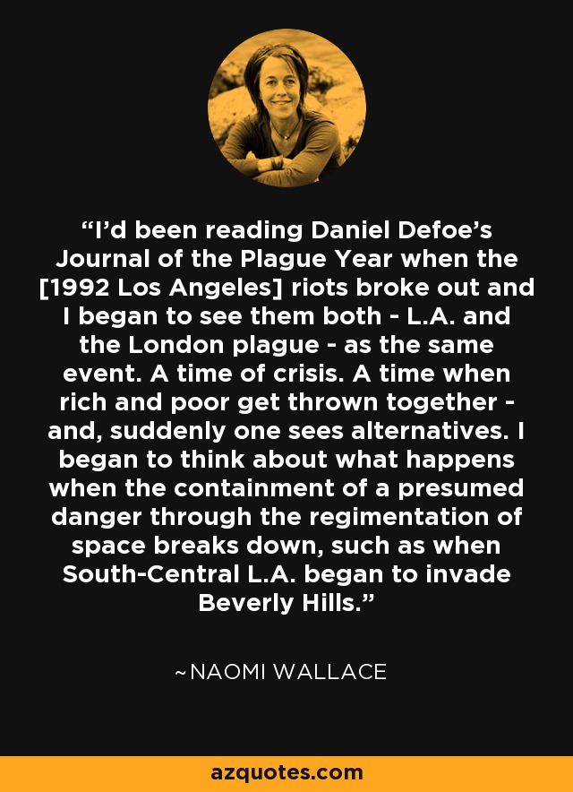 I'd been reading Daniel Defoe's Journal of the Plague Year when the [1992 Los Angeles] riots broke out and I began to see them both - L.A. and the London plague - as the same event. A time of crisis. A time when rich and poor get thrown together - and, suddenly one sees alternatives. I began to think about what happens when the containment of a presumed danger through the regimentation of space breaks down, such as when South-Central L.A. began to invade Beverly Hills. - Naomi Wallace